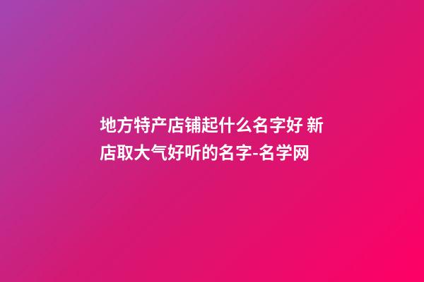 地方特产店铺起什么名字好 新店取大气好听的名字-名学网-第1张-店铺起名-玄机派